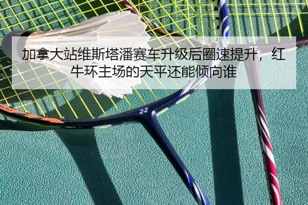 加拿大站维斯塔潘赛车升级后圈速提升，红牛环主场的天平还能倾向谁