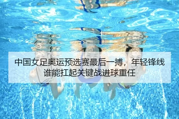 中国女足奥运预选赛最后一搏，年轻锋线谁能扛起关键战进球重任